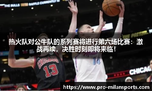 热火队对公牛队的系列赛将进行第六场比赛：激战再续，决胜时刻即将来临！