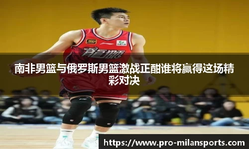 南非男篮与俄罗斯男篮激战正酣谁将赢得这场精彩对决
