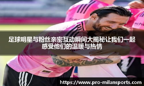足球明星与粉丝亲密互动瞬间大揭秘让我们一起感受他们的温暖与热情